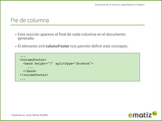 Estructura de un informe, JasperReports e IReport

Pie de columna
‣ Esta sección aparece al ﬁnal de cada columna en el documento

generado.

‣ El elemento xml columnFooter nos permite deﬁnir este concepto:
...
<columnFooter>
<band height="7" splitType="Stretch">
!
...
</band>
</columnFooter>
...

Preparado por Jesús Salinas Revelles

 