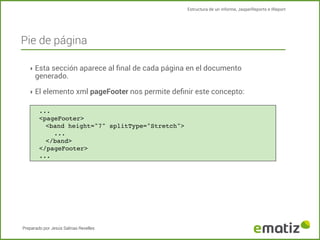 Estructura de un informe, JasperReports e IReport

Pie de página
‣ Esta sección aparece al ﬁnal de cada página en el documento

generado.

‣ El elemento xml pageFooter nos permite deﬁnir este concepto:
...
<pageFooter>
<band height="7" splitType="Stretch">
!
...
</band>
</pageFooter>
...

Preparado por Jesús Salinas Revelles

 