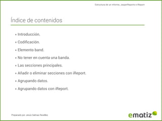 Estructura de un informe, JasperReports e IReport

Índice de contenidos
‣ Introducción.
‣ Codiﬁcación.
‣ Elemento band.
‣ No tener en cuenta una banda.
‣ Las secciones principales.
‣ Añadir o eliminar secciones con iReport.
‣ Agrupando datos.
‣ Agrupando datos con iReport.

Preparado por Jesús Salinas Revelles

 
