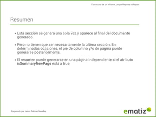Estructura de un informe, JasperReports e IReport

Resumen
‣ Esta sección se genera una sola vez y aparece al ﬁnal del documento

generado.

‣ Pero no tienen que ser necesariamente la última sección. En

determinadas ocasiones, el pie de columna y/o de página puede
generarse posteriormente.

‣ El resumen puede generarse en una página independiente si el atributo

isSummaryNewPage está a true.

Preparado por Jesús Salinas Revelles

 
