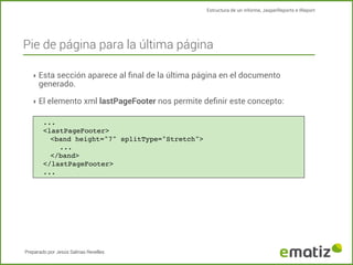 Estructura de un informe, JasperReports e IReport

Pie de página para la última página
‣ Esta sección aparece al ﬁnal de la última página en el documento

generado.

‣ El elemento xml lastPageFooter nos permite deﬁnir este concepto:
...
<lastPageFooter>
<band height="7" splitType="Stretch">
!
...
</band>
</lastPageFooter>
...

Preparado por Jesús Salinas Revelles

 