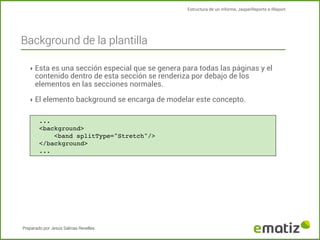 Estructura de un informe, JasperReports e IReport

Background de la plantilla
‣ Esta es una sección especial que se genera para todas las páginas y el

contenido dentro de esta sección se renderiza por debajo de los
elementos en las secciones normales.

‣ El elemento background se encarga de modelar este concepto.
...
<background>
!
<band splitType="Stretch"/>
</background>
...

Preparado por Jesús Salinas Revelles

 