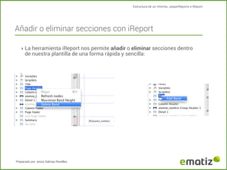 Estructura de un informe, JasperReports e IReport

Añadir o eliminar secciones con iReport
‣ La herramienta iReport nos permite añadir o eliminar secciones dentro

de nuestra plantilla de una forma rápida y sencilla:

Preparado por Jesús Salinas Revelles

 