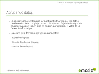 Estructura de un informe, JasperReports e IReport

Agrupando datos
‣ Los grupos representan una forma flexible de organizar los datos

dentro un informe. Un grupo no es más que un conjunto de registros
consecutivos que tienen algo en común, por ejemplo, el valor de un
determinado campo.

‣ Un grupo está formado por tres componentes:
‣

Expresión de grupo.

‣

Sección de cabecera de grupo.

‣

Sección de pie de grupo.

Preparado por Jesús Salinas Revelles

 
