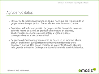 Estructura de un informe, JasperReports e IReport

Agrupando datos
‣ El valor de la expresión de grupo es lo que hace que los registros de un

grupo se mantengan juntos. Ese es el valor que tienen en común.

‣ Cuando el valor de la expresión de grupo cambia durante la iteración

sobre la fuente de datos, se produce una ruptura en el grupo,
añadiendo las secciones <groupFooter> y <groupHeader>
correspondientes al documento ﬁnal.

‣ Se pueden deﬁnir tanto grupos como se desee en un informe, ahora

bien, el orden en el que aparecen es importante dado que unos
contienen a otros. Uno grupo contiene al siguiente. Cuando el grupo
más grande encuentra una ruptura, todos los demás son inicializados.

Preparado por Jesús Salinas Revelles

 
