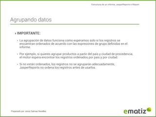 Estructura de un informe, JasperReports e IReport

Agrupando datos
‣ IMPORTANTE:
‣

La agrupación de datos funciona como esperamos solo si los registros se
encuentran ordenados de acuerdo con las expresiones de grupo deﬁnidas en el
informe.

‣

Por ejemplo, si quieres agrupar productos a partir del pais y ciudad de procedencia,
el motor espera encontrar los registros ordenados por pais y por ciudad.

‣

Si no están ordenados, los registros no se agruparán adecuadamente,
JasperReports no ordena los registros antes de usarlos.

Preparado por Jesús Salinas Revelles

 