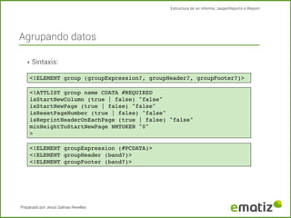 Estructura de un informe, JasperReports e IReport

Agrupando datos
‣ Sintaxis:
<!ELEMENT group (groupExpression?, groupHeader?, groupFooter?)>
<!ATTLIST group name CDATA #REQUIRED
isStartNewColumn (true | false) "false"
isStartNewPage (true | false) "false"
isResetPageNumber (true | false) "false"
isReprintHeaderOnEachPage (true | false) "false"
minHeightToStartNewPage NMTOKEN "0"
>
<!ELEMENT groupExpression (#PCDATA)>
<!ELEMENT groupHeader (band?)>
<!ELEMENT groupFooter (band?)>

Preparado por Jesús Salinas Revelles

 