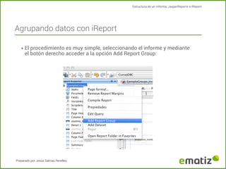 Estructura de un informe, JasperReports e IReport

Agrupando datos con iReport
‣ El procedimiento es muy simple, seleccionando el informe y mediante

el botón derecho acceder a la opción Add Report Group:

Preparado por Jesús Salinas Revelles

 