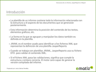 Estructura de un informe, JasperReports e IReport

Introducción
‣ La plantilla de un informe contiene toda la información relacionada con

la estructura y el aspecto de los documentos que se generarán
posteriormente.

‣ Esta información determina la posición del contenido de los textos,

elementos gráﬁcos, etc.

‣ La forma en la que se agrupan y manipulan los datos también es

deﬁnida en la plantilla.

‣ JRXML es el nombre usado para identiﬁcar a los ﬁcheros XML que

representan la deﬁnición de una plantilla JasperReports

‣ Cuando se trabaja con plantillas JRXML, JasperReports usa su ﬁchero

DTD para validar el contenido XML.

‣ Si el ﬁchero XML pasa las validaciones, signiﬁca que cumple la

estructura y sintáxis correcta. El motor será capaz de generar la
versión compilada del informe.

Preparado por Jesús Salinas Revelles

 