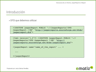Estructura de un informe, JasperReports e IReport

Introducción
‣ DTD que debemos utilizar:

<!DOCTYPE jasperReport PUBLIC "-//JasperReports//DTD
JasperReport //EN" "http://jasperreports.sourceforge.net/dtds/
jasperreport.dtd">
<?xml version="1.0"?> <!DOCTYPE jasperReport PUBLIC "-//
JasperReports//DTD JasperReport //EN" "http://
jasperreports.sourceforge.net/dtds/jasperreport.dtd">
<jasperReport name="name_of_the_report" ... >
...
</jasperReport>

Preparado por Jesús Salinas Revelles

 