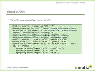 Estructura de un informe, JasperReports e IReport

Introducción
‣ También podemos utilizar esquema XML:
<?xml version="1.0" encoding="UTF-8"?>
<jasperReport xmlns="http://jasperreports.sourceforge.net/
jasperreports" xmlns:xsi="http://www.w3.org/2001/XMLSchemainstance" xsi:schemaLocation="http://
jasperreports.sourceforge.net/jasperreports http://
jasperreports.sourceforge.net/xsd/jasperreport.xsd"
name="Java5Report" pageWidth="595" pageHeight="842"
columnWidth="515" leftMargin="40" rightMargin="40"
topMargin="50" bottomMargin="50" uuid="62ca22c3-c77f-4b17a8fc-4880078f1205">
!
<property name="ireport.zoom" value="1.0"/>
!
<property name="ireport.x" value="0"/>
!
<property name="ireport.y" value="96"/>

Preparado por Jesús Salinas Revelles

 