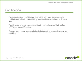 Estructura de un informe, JasperReports e IReport

Codiﬁcación
‣ Cuando se crean plantillas en diferentes idiomas, debemos tener

cuidado con el atributo encoding que puede ser usado en el ﬁchero
XML.

‣ Por defecto, si no se especiﬁca ningún valor, el parser XML utiliza

UTF-8 como codiﬁcación.

‣ Esto es importante porque el diseño habitualmente contiene textos

estático.

Preparado por Jesús Salinas Revelles

 