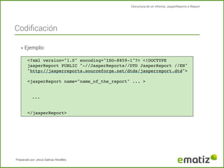 Estructura de un informe, JasperReports e IReport

Codiﬁcación
‣ Ejemplo:
<?xml version="1.0" encoding="ISO-8859-1"?> <!DOCTYPE
jasperReport PUBLIC "-//JasperReports//DTD JasperReport //EN"
"http://jasperreports.sourceforge.net/dtds/jasperreport.dtd">
<jasperReport name="name_of_the_report" ... >

...

</jasperReport>

Preparado por Jesús Salinas Revelles

 