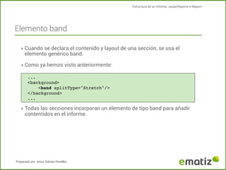 Estructura de un informe, JasperReports e IReport

Elemento band
‣ Cuando se declara el contenido y layout de una sección, se usa el

elemento genérico band.

‣ Como ya hemos visto anteriormente:
...
<background>
!
<band splitType="Stretch"/>
</background>
...

‣ Todas las secciones incorporan un elemento de tipo band para añadir

contentidos en el informe.

Preparado por Jesús Salinas Revelles

 