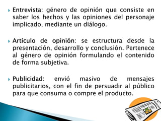  Entrevista: género de opinión que consiste en
saber los hechos y las opiniones del personaje
implicado, mediante un diálogo.
 Artículo de opinión: se estructura desde la
presentación, desarrollo y conclusión. Pertenece
al género de opinión formulando el contenido
de forma subjetiva.
 Publicidad: envió masivo de mensajes
publicitarios, con el fin de persuadir al público
para que consuma o compre el producto.
 