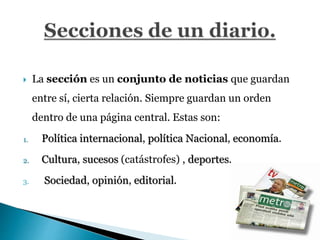  La sección es un conjunto de noticias que guardan
entre sí, cierta relación. Siempre guardan un orden
dentro de una página central. Estas son:
1. Política internacional, política Nacional, economía.
2. Cultura, sucesos (catástrofes) , deportes.
3. Sociedad, opinión, editorial.
 