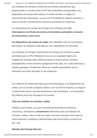 28/11/2019 Estructura de un PLC: MÓDULOS O INTERFACES DE ENTRADA Y SALIDA (E/S) – Instrumentacion, Control y Automatizacion In…
https://instrumentacionycontrol.net/estructura-de-un-plc-modulos-o-interfaces-de-entrada-y-salida-es/ 2/15
Los módulos de entrada o salida son las tarjetas electrónicas que
proporcionan el vínculo entre la CPU del controlador programable y los
dispositivos de campo del sistema. A través de ellas se origina el
intercambio de información, ya sea con la nalidad de adquirir de datos, o
para el mando o control de las máquinas presentes en el proceso.
Los dispositivos de campo de entrada más utilizados son: los
interruptores, los nales de carrera, termostatos, pulsadores, sensores
de temperatura, entre otros.
Los dispositivos de campo de salida más utilizados son: los contactores
principales, las lámparas indicadoras y los reguladores de velocidad.
Los módulos de entrada, transforman las señales de entrada a niveles
permitidos por la CPU. Mediante el uso de un acoplador óptico, los
módulos de entrada aíslan eléctricamente el interior de los circuitos,
protegiéndolo contra tensiones peligrosamente altas, los ruidos eléctricos y
señales parásitas. Finalmente, ltran las señales procedentes de los
diferentes sensores ubicados en las máquinas.
 
Los módulos de salida, permiten que la tensión llegue a los dispositivos de
salida. Con el uso del acoplador óptico y con un relé de impulso, se asegura
el aislamiento de los circuitos electrónicos del controlador, y se transmiten
las órdenes hacia los actuadores de mando.
Tipos de módulos de entrada y salida
Debido a que existen una gran variedad de dispositivos exteriores
(sensores y actuadores), encontramos diferentes tipos de módulos de
entrada y salida, cada uno de los cuales sirve para manejar cierto tipo de
señal (discreto o análogo) a determinado valor de tensión o corriente en
DC o AC.
Módulos De Entrada Discreta
 