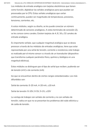 28/11/2019 Estructura de un PLC: MÓDULOS O INTERFACES DE ENTRADA Y SALIDA (E/S) – Instrumentacion, Control y Automatizacion In…
https://instrumentacionycontrol.net/estructura-de-un-plc-modulos-o-interfaces-de-entrada-y-salida-es/ 7/15
Los módulos de entrada analógica son tarjetas electrónicas que tienen
como función, digitalizar las señales analógicas para que puedan ser
procesadas por la CPU. Estas señales analógicas que varían
continuamente, pueden ser magnitudes de temperaturas, presiones,
tensiones, corrientes, etc.
A estos módulos, según su diseño, se les puede conectar un número
determinado de sensores analógicos. A estos terminales de conexión (2),
se les conoce como canales. Existen tarjetas de 4, 8, 16 y 32 canales de
entrada analógica.
Es importante señalar, que cualquier magnitud analógica que se desea
procesar a través de los módulos de entradas analógicas, tiene que estar
representada por una señal de tensión, corriente o resistencia; este trabajo
es realizado por el mismo sensor o a través de un transductor (dispositivo
que transforma cualquier parámetro físico, químico y biológico en una
magnitud eléctrica).
Estos módulos se distinguen por el tipo de señal que reciben, pudiendo ser
de tensión (mV) o de corriente (mA)
los que se encuentran dentro de ciertos rangos estandarizados. Los más
difundidos son:
Señal de corriente: 0-20 mA, 4-20 mA, ±10 mA
Señal de tensión: 0-10V, 0-5V, 0-2V, ±10V
La ventaja de trabajar con señales de corriente y no con señales de
tensión, radica en que no se presentan los problemas del ruido eléctrico y
de caída de tensión.
 