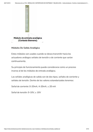 28/11/2019 Estructura de un PLC: MÓDULOS O INTERFACES DE ENTRADA Y SALIDA (E/S) – Instrumentacion, Control y Automatizacion In…
https://instrumentacionycontrol.net/estructura-de-un-plc-modulos-o-interfaces-de-entrada-y-salida-es/ 8/15
Módulos De Salida Analógica
Estos módulos son usados cuando se desea transmitir hacia los
actuadores análogos señales de tensión o de corriente que varían
continuamente.
Su principio de funcionamiento puede considerarse como un proceso
inverso al de los módulos de entrada analógica.
Las señales analógicas de salida son de dos tipos, señales de corriente y
señales de tensión. Dentro de los valores estandarizados tenemos:
Señal de corriente: 0-20mA, 4-20mA, ± 20 mA
Señal de tensión: 0-10V, ± 10V
 