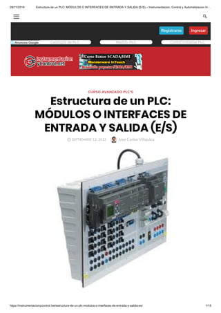 28/11/2019 Estructura de un PLC: MÓDULOS O INTERFACES DE ENTRADA Y SALIDA (E/S) – Instrumentacion, Control y Automatizacion In…
https://instrumentacionycontrol.net/estructura-de-un-plc-modulos-o-interfaces-de-entrada-y-salida-es/ 1/15
Ingresar
Registrarse
CURSO AVANZADO PLC'S
Estructura de un PLC:
MÓDULOS O INTERFACES DE
ENTRADA Y SALIDA (E/S)
Jose Carlos Villajulca

Catalogos de PLC Modulo PLC Control industrial PLC
SEPTIEMBRE 12, 2012
 