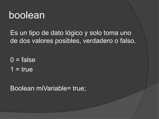 boolean
Es un tipo de dato lógico y solo toma uno
de dos valores posibles, verdadero o falso.
0 = false
1 = true
Boolean miVariable= true;
 