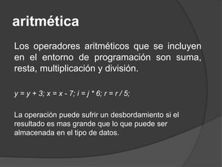 aritmética
Los operadores aritméticos que se incluyen
en el entorno de programación son suma,
resta, multiplicación y división.
y = y + 3; x = x - 7; i = j * 6; r = r / 5;
La operación puede sufrir un desbordamiento si el
resultado es mas grande que lo que puede ser
almacenada en el tipo de datos.
 