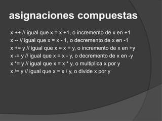 asignaciones compuestas
x ++ // igual que x = x +1, o incremento de x en +1
x -- // igual que x = x - 1, o decremento de x en -1
x += y // igual que x = x + y, o incremento de x en +y
x -= y // igual que x = x - y, o decremento de x en -y
x *= y // igual que x = x * y, o multiplica x por y
x /= y // igual que x = x / y, o divide x por y
 