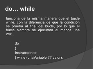 do… while
funciona de la misma manera que el bucle
while, con la diferencia de que la condición
se prueba al final del bucle, por lo que el
bucle siempre se ejecutara al menos una
vez.
do
{
Instrucciones;
} while (unaVariable ?? valor);
 