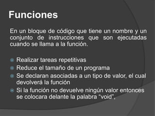 Funciones
En un bloque de código que tiene un nombre y un
conjunto de instrucciones que son ejecutadas
cuando se llama a la función.
 Realizar tareas repetitivas
 Reduce el tamaño de un programa
 Se declaran asociadas a un tipo de valor, el cual
devolverá la función
 Si la función no devuelve ningún valor entonces
se colocara delante la palabra “void”,
 