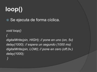 loop()
 Se ejecuta de forma cíclica.
void loop()
{
digitalWrite(pin, HIGH); // pone en uno (on, 5v)
delay(1000); // espera un segundo (1000 ms)
digitalWrite(pin, LOW); // pone en cero (off,0v.)
delay(1000);
}
 