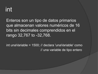 int
Enteros son un tipo de datos primarios
que almacenan valores numéricos de 16
bits sin decimales comprendidos en el
rango 32,767 to -32,768.
int unaVariable = 1500; // declara 'unaVariable' como
// una variable de tipo entero
 