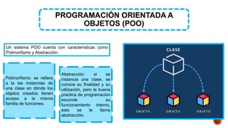 Polimorfismo: se refiera
a la las instancias de
una clase en dónde los
objetos creados tienen
acceso a la misma
familia de funciones.
PROGRAMACIÓN ORIENTADA A
OBJETOS (POO)
Un sistema POO cuenta con características como
Polimorfismo y Abstracción:
Abstracción: si se
instancia una clase, se
conoce su finalidad y su
utilización, pero la buena
practica de programación
esconde su
funcionamiento interno,
esto se le llama
abstracción.
 