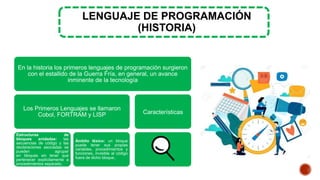 LENGUAJE DE PROGRAMACIÓN
(HISTORIA)
En la historia los primeros lenguajes de programación surgieron
con el estallido de la Guerra Fría, en general, un avance
inminente de la tecnología
Los Primeros Lenguajes se llamaron
Cobol, FORTRAM y LISP
Estructuras de
bloques anidadas: las
secuencias de código y las
declaraciones asociadas se
pueden agrupar
en bloques sin tener que
pertenecer explícitamente a
procedimientos separado.
Ámbito léxico: un bloque
puede tener sus propias
variables, procedimientos y
funciones, invisible al código
fuera de dicho bloque,.
Características
 