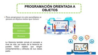 PROGRAMACIÓN ORIENTADA A
OBJETOS
 Para programar en este paradigma se
piensa en objetos reales que tienen:
Comportamiento
Atributos
Herencia
La Herencia también simula el concepto a
nivel de vida, por medio de la herencia se
pueden hacer objetos que tengan
comportamientos y atributos de sus clases
padre.
 