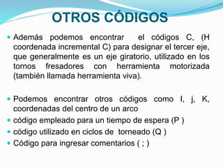 OTROS CÓDIGOS
 Además podemos encontrar el códigos C, (H
coordenada incremental C) para designar el tercer eje,
que generalmente es un eje giratorio, utilizado en los
tornos fresadores con herramienta motorizada
(también llamada herramienta viva).
 Podemos encontrar otros códigos como I, j, K,
coordenadas del centro de un arco
 código empleado para un tiempo de espera (P )
 código utilizado en ciclos de torneado (Q )
 Código para ingresar comentarios ( ; )
 