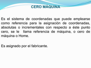 CERO MÁQUINA
Es el sistema de coordenadas que puede emplearse
como referencia para la asignación de coordenadas,
absolutas o incrementales con respecto a éste punto
cero, se le llama referencia de máquina, o cero de
máquina o Home.
Es asignado por el fabricante.
 