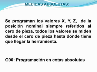 MEDIDAS ABSOLUTAS:
Se programan los valores X, Y, Z, de la
posición nominal siempre referidos al
cero de pieza, todos los valores se miden
desde el cero de pieza hasta donde tiene
que llegar la herramienta.
G90: Programación en cotas absolutas
 