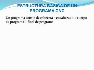 ESTRUCTURA BÁSICA DE UN
PROGRAMA CNC
Un programa consta de cabecera o encabezado + cuerpo
de programa + final de programa.
 