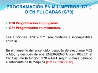 PROGRAMACIÓN EN MILÍMETROS (G71)
O EN PULGADAS (G70)
 G70 Programación en pulgadas.
 G71 Programación en milímetros.
Las funciones G70 y G71 son modales e incompatibles
entre sí.
En el momento del encendido, después de ejecutarse M02
ó M30, y después de una EMERGENCIA o un RESET, el
CNC asume la función G70 ó G71 según lo haya definido
el fabricante de la máquina [P.M.G. "INCHES"].
 