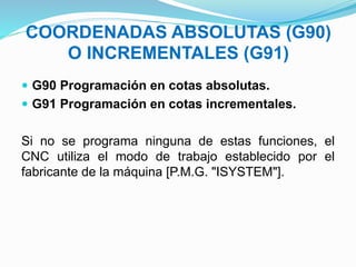 COORDENADAS ABSOLUTAS (G90)
O INCREMENTALES (G91)
 G90 Programación en cotas absolutas.
 G91 Programación en cotas incrementales.
Si no se programa ninguna de estas funciones, el
CNC utiliza el modo de trabajo establecido por el
fabricante de la máquina [P.M.G. "ISYSTEM"].
 