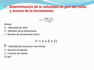 7. Determinación de la velocidad de giro del usillo
y avance de la herramienta.
𝑆 =
1000 × 𝑉𝑐
𝜋 × 𝐷
Donde:
𝑉𝑐 : Velocidad de corte
𝐷 : Diámetro de la herramienta
𝑆 : Numero de revoluciones (rpm)
𝐹 = 𝑆 × 𝑍 × 𝑓𝑠
F: Velocidad de avance en mm/minuto
𝑍 : Numero de dientes
𝑓𝑠 : Avance por diente
S: rpm
 