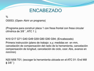 ENCABEZADO
%
O0053; (Open- Abrir un programa)
(Programa para construir placa 1 con fresa frontal con fresa circular
cilíndrica de 3/8``, ATC 1 );
N10 G17 G71 G40 G49 G59 G80 G90 G94; (Encabezado)
Primera instrucción (plano de trabajo: x,y; medidas en en mm,
cancelación de compensación del radio de la herramienta, cancelación
compensación de longitud, cancelación de ciclo, coor. Abs, avance en
mm/min)
N20 M06 T01; (escoger la herramienta ubicada en el ATC 01: End Mill
ɸ 3/8``)
 