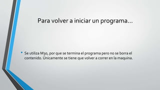 Para volver a iniciar un programa…
• Se utiliza M30, por que se termina el programa pero no se borra el
contenido. Únicamente se tiene que volver a correr en la maquina.
 