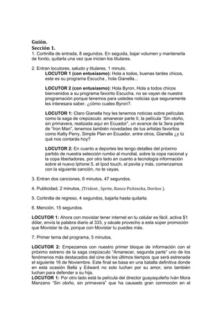  


                                                     	
  
                                                     	
  
Guión.	
  
Sección	
  1.	
  
1. Cortinilla de entrada, 8 segundos. En seguida, bajar volumen y mantenerla
de fondo, quitarla una vez que inicien los titulares.

2. Entran locutores, saludo y titulares, 1 minuto.	
  
       LOCUTOR 1 (con entusiasmo): Hola a todos, buenas tardes chicos,
       este es su programa Escucha , hola Gianella...

         LOCUTOR 2 (con entusiasmo): Hola Byron, Hola a todos chicos
         bienvenidos a su programa favorito Escucha, no se vayan de nuestra
         programación porque tenemos para ustedes noticias que seguramente
         les interesara saber. ¿cómo cuales Byron?.

         LOCUTOR 1: Claro Gianella hoy les tenemos noticias sobre películas
         como la saga de crepúsculo: amanecer parte II, la película “Sin otoño,
         sin primavera, realizada aquí en Ecuador”, un avance de la 3era parte
         de “Iron Man”, tenemos también novedades de tus artistas favoritos
         como Katty Perry, Simple Plan en Ecuador, entre otros, Gianella ¿y tú
         qué nos contarás hoy?

         LOCUTOR 2: En cuanto a deportes les tengo detalles del próximo
         partido de nuestra selección rumbo al mundial, sobre la copa nacional y
         la copa libertadores, por otro lado en cuanto a tecnología información
         sobre el nuevo Iphone 5, el Ipod touch, el psvita y más, comenzamos
         con la siguiente canción, no te vayas.

3. Entran dos canciones, 6 minutos, 47 segundos.

4. Publicidad, 2 minutos, (Trident	
  ,	
  Sprite,	
  Banco	
  Pichincha,	
  Doritos	
  ).

5. Cortinilla de regreso, 4 segundos, bajarla hasta quitarla.

6. Mención, 15 segundos.

LOCUTOR 1: Ahora con movistar tener internet en tu celular es fácil, activa $1
dólar, envía la palabra diario al 333, y sácale provecho a esta súper promoción
que Movistar te da, porque con Movistar tu puedes más.

7. Primer tema del programa, 5 minutos.

LOCUTOR 2: Empezamos con nuestro primer bloque de información con el
próximo estreno de la saga crepúsculo “Amanecer, segunda parte” uno de los
fenómenos más destacados del cine de los últimos tiempos que será estrenada
el siguiente 16 de Noviembre. Este final se basa en una batalla definitiva donde
en esta ocasión Bella y Edward no solo luchan por su amor, sino también
luchan para defender a su hija.
LOCUTOR 1: Por otro lado está la película del director guayaquileño Iván Mora
Manzano “Sin otoño, sin primavera” que ha causado gran conmoción en el
 