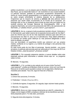  

público ecuatoriano y ya se prepara para la Muestra Internacional de Cine de
Sao Paulo, que se desarrolla hasta el 1 de noviembre en esa ciudad brasileña.
La película nacional, grabada en escenarios ecuatorianos obviamente se
centra en nueve jóvenes guayaquileños y la realidad de sus complejas vidas,
es sobre amigos enfrentados al sistema después de su adolescencia.
Imagínense que la mayoría de actores y actrices de esta película fueron
personas que recién están incursionado en el mundo de la actuación, sin
embrago esto no fue un obstáculo para el éxito de esta cinta que hasta hoy ha
recibido premios del Consejo Nacional de Cinematografía, CNC, y del
programa Ibermedia, así como el de producción del CNC y de coproducción de
Ibermedia. ¿Y ustedes chicos? ¿ya se la vieron? ¿qué esperan?.

LOCUTOR 2: Así es, a apoyar el arte ecuatoriano también chicos!, Volviendo a
lo internacional ¿qué saben acerca de la esperada tercera parte de Iron Man?,
pues les informo que uno de los más esperados estrenos para este 2013 en
precisamente Iron Man III, esta vez el multimillonario Tony Stark enfrenta a
un enemigo sin límites quien destruye su vida personal obligándolo a estar
entre la espada y la pared,
Una vez acorralado, el superhéroe tendrá que sobrevivir por sus propios
medios, confiando en su ingenio y su instinto de proteger a las personas más
cercanas a él.
En esta nueva parte de Iron Man el personaje llevaría también una nueva
armadura, la película está prevista para ser estrenada el 3 de mayo de 2013 en
Estados Unidos. ¿Qué les parece? ¿Ansiosos verdad?

LOCUTOR 1: Por supuesto estaremos atentos a nuevos detalles sobre esta
esperada película para informarles a ustedes chicos aquí en su programa
radial, la hora.

8. Mención, 15 segundos.
LOCUTOR 1: ¿Y tú, ya diste tu pico saludo con el nuevo chicle Top line?,
¿que esperas?, prueba ya el fabuloso chicle sin azúcar, único con una línea de
frescura en el centro que te ayudará a actuar con la seguridad y libertad que
necesitas para saludar. Top Line, sigue la línea de tu frescura.

Sección	
  2.	
  
1.	
  Entran tres canciones, 9 minutos.
2. Publicidad, 1 minuto (	
  Pizza	
  hut,	
  KFC	
  ).	
  
	
  
3.	
  	
  Cortinilla de regreso, 6 segundos. En seguida, bajar volumen hasta quitarla.

4. Mención, 15 segundos.

LOCUTOR 2: Ahora con claro navega diariamente por sólo $1 y obtendrás 15
megas, envía megas al 5000 y empieza a disfrutar de los beneficios que claro
tiene preparado para ti. Yo más claro, promoción.

5. Segundo tema del programa, 5 minutos.
 
