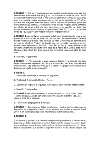  

LOCUTOR 1: Así es, y continuamos con nuestra programación esta vez les
contaremos acerca de Katty Perry y uno de sus últimos proyectos como es su
documental denominado “Part of me” que precisamente se trata de una cinta
que nos muestra varios momentos de la vida de la cantante de 27 años.
Consta con imágenes que van desde la niña que da sus primeros pasos en
Santa Bárbara (California), su incursión en la música religiosa como cantante
de iglesia, el paso a los grandes escenarios y su cambio de ‘look’, los
momentos que formaron parte de su gira Dreams Tour 2011 con el que recorrió
cerca de 120 ciudades alrededor del mundo. Impresionante.!

LOCUTOR 2: Así es Byron, impresionante la trascendencia de esta chica y sus
pasos en el mundo del espectáculo, por otro lado les cuento que la famosa
banda canadiense “Simple Plan” anunció su visita a nuestro país por medio de
su cuenta oficial de Twitter. La banda que es conocida mundialmente por
temas como “Welcome to My Life”, ” Shut Up” o “Crazy” estará brindando el
concierto únicamente en Quito en la casa de la Ágora de la Cultura este 30 de
Octubre a las 19:00. Sin duda uno de los conciertos más esperados de este
año.

6. Mención, 15 segundos.

LOCUTOR 1: Por supuesto y para quienes deseen ir a disfrutar de este
espectacular show ya pueden adquirir sus entradas en casa Tosi, mall del sol o
musicalisimo. Las entradas están ya a la venta. Y a propósito de simple plan
los dejamos con la siguiente canción.

Sección	
  3.	
  
1.	
  Entran tres canciones, 8 minutos, 14 segundos.
2. Publicidad, 1 minuto (Gel	
  Biolage	
  ,	
  Porta).	
  
	
  
3.	
  	
  Cortinilla de regreso, 6 segundos. En seguida, bajar volumen hasta quitarla.

4. Mención, 15 segundos.

LOCUTOR 2: te invitamos una vez a dar un pico saludo con el nuevo chicle
Top line sin azúcar, único con una línea de frescura en el centro. Top Line,
sigue la línea de tu frescura.

5. Tercer tema del programa, 5 minutos.

LOCUTOR 1: En cuanto al fútbol ecuatoriano, nuestra querida selección se
encuentra en la segunda posición en las eliminatorias rumbo al mundial Brasil
2014. Y en cuanto al campeonato nacional que tenemos Gianella…

LOCUTOR 2:

Actualmente	
   el	
   puntero	
   es	
   Barcelona	
   en	
   segundo	
   lugar	
   tenemos	
   al	
   emelec	
   tercer	
  
lugar	
   liga	
   de	
   Loja	
   4	
   lugar	
   liga	
   de	
   quito	
   5	
   lugar	
   olmedo	
   6	
   lugar	
   en	
   nacho	
   7	
   lugar	
  
macara	
   8	
   lugar	
   manta	
   9	
   lugar	
   independiente	
   10	
   lugar	
   deportivo	
   cueca	
   11	
   lugar	
  
técnico	
   universitario	
   y	
   el	
   colista	
   es	
   deportivo	
   quito	
   el	
   fue	
   el	
   actual	
   campeón	
   del	
  
 
