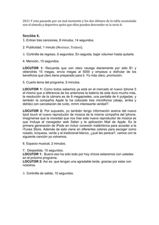  

2011	
   Y	
   esta	
   pasando	
   por	
   un	
   mal	
   momento	
   y	
   los	
   dos	
   últimos	
   de	
   la	
   tabla	
   acumulada	
  
son	
  el	
  olmedo	
  y	
  deportivo	
  quito	
  que	
  ellos	
  pueden	
  descender	
  se	
  la	
  serie	
  A.	
  


Sección	
  4.	
  
1.	
  Entran tres canciones, 8 minutos, 14 segundos.
2. Publicidad, 1 minuto (Movistar,	
  Trident).	
  

3.	
  	
  Cortinilla de regreso, 6 segundos. En seguida, bajar volumen hasta quitarla.

4. Mención, 15 segundos.

LOCUTOR 1: Recuerda que con claro navega diariamente por sólo $1 y
obtendrás 15 megas, envía megas al 5000 y empieza a disfrutar de los
beneficios que claro tiene preparado para ti. Yo más claro, promoción.

5. Cuarto tema del programa, 5 minutos.

LOCUTOR 1: Como todos sabemos ya está en el mercado el nuevo Iphone 5
el mismo que a diferencia de los anteriores la batería de este dura mucho más,
la resolución de la cámara es de 8 megapixeles, una pantalla de 4 pulgadas, y
también la compañía Apple le ha colocado tres micrófonos (abajo, arriba y
detrás) con cancelación de ruído, mmm interesante verdad?.

LOCUTOR 2: Por supuesto, yo también tengo información acerca del nuevo
Ipod touch el nuevo reproductor de música de la misma compañía del Iphone,
imagínense que la novedad que nos trae este nuevo reproductor de música es
que Incluye el navegador web Safari y la aplicación Mail de Apple. Es la
primera generación de iPods en incluir conexión inalámbrica para acceder a la
iTunes Store. Además de esto viene en diferentes colores para escoger como
rosado, turquesa, verde y el tradicional blanco. ¿qué les parece?, vamos con la
siguiente canción ya volvemos.

6. Espacio musical, 2 minutos.

7. Despedida, 15 segundos.
LOCUTOR 1: Bueno eso ha sido todo por hoy chicos estaremos con ustedes
en el próximo programa.	
  
LOCUTOR 2: Así es, que tengan una agradable tarde, gracias por estar con
nosotros.
	
  
3.	
  	
  Cortinilla de salida, 10 segundos.
 