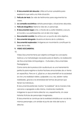 1. El documental del absurdo: Utiliza el humor surrealista para
      explorar lo que sería una triste situación.
2. Película de tesis: Se vale de testimonios para argumentar los
      casos.
3. La comedia excéntrica: retrata personajes y situaciones absurdas.
4. Película biográfica: Narra la vida de un personaje.
5. El documental negro: Une, a través de su estilo fatalista y oscuro,
      el mundo y sus participantes con el del cine negro.
6. Documental cronista: Se enfoca en un punto de vista objetivo.
7. Documental abogado: Muestra el drama de lo cotidiano.
8. Documental explorador: Imágenes en movimiento constituyen la
      base de la vida.
9. VIDEO DOCUMENTAL
10.
      Video Documental tiene por objetivo entregar los conceptos
      teóricos y la metodología necesaria para el diseño y la realización
      de Documentales Antropológico - Culturales y Documentales
      Pedagógicos.
      Como rama de la producción audiovisual, es una herramienta
      perfecta para registrar e ilustrar factores emocionales de un tema
      en específico. Pero en sí, ¿Qué es un documental? en la sociedad
      se vive una realidad visible y palpable; a su vez, existen varias
      realidades, gracias a la diversidad de formas de pensar que
      tienen los individuos.
      El documental pretende mostrar “la realidad” de la manera más
      cercana o apagada a ella misma, mostrando mediante
      imágenes lo que el mismo director ve y experimenta, sin crear
      historias ficticias de personajes imaginados.
      El documental se construye de la realidad simbólica en voz de los
      mismos personajes y sin olvidar el punto de vista del autor o
      director.
 