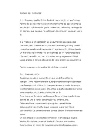 Cumple dos funciones:


1. La Recolección De Datos: Es decir documenta un fenómeno.
Por medio de la entrevista como herramienta de documental se
recolectan opiniones de gente poseedora del auto y de la gente
en común, que aunque no lo tengan, lo conocen y opinan sobre
él.


2. El Proceso De Realización De Documental: Es un proceso
creativo, pero además es un proceso de investigación y análisis.
La realización de un documental no termina en la obtención de
un material, no se limita solo al visionado de los “originales de la
cámara”, se edita, se crea una estructura y surge un material
video gráfico o fílmico, el cual es de valor creativo e informativo.


Existen tres etapas de realización del documental:


Ø La Pre-Producción:
Comienza desde el momento en que se define el tema.
Rabiger (1992) recomienda al autor pensar en el significado real
que tiene para él el tema lo que puede descubrir del tema que
resulte insólito e interesante, encontrar la particularidad del tema
y hasta qué punto puede profundizar en él.
En el documental debe existir un conflicto, el cual puede darse
dentro de uno o varios personajes y su entorno, etc.
Debe realizarse una escaleta y un guion, con el fin de
esquematizar la estructura que se quiere lograr del video
documental. De otra manera se puede perder la línea central del
tema.
En esta etapa se ven los requerimientos técnicos que exija la
realización del documental. Es decir cámaras, micrófonos,
iluminación y en casos de mayores necesidades grúas, rieles,
 