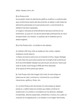 dollys, steady cams, etc.


Ø La Producción:
Se recopilan todos los elementos gráficos auditivos y audiovisuales
que conformaran parte del documental. se deben cubrir todos los
elementos planeados en la pre-produccion y comúnmente se
obtiene más de lo esperado.
Un órgano vital para el entendimiento del documental son las
entrevistas, ya que son voz de los personajes participantes se narra
al espectador una historia, un pedazo de la realidad que se
desea registrar.


Ø La Pos-Producción.- se divide en tres aéreas:


A). Edición (Off Line). Esta se realiza en tres cortes y deben
realizarse acorte directo.
1) Debe armarse la estructura sin importar el ritmo .Según Rabiger
en esta fase hay que preocuparse por la longitud del audiovisual.
2) Es recomendable trabajar secuencia por secuencia, hasta que
todo el audio visual tenga el 90% del ritmo deseado.
3) Se ajusta el ritmo plano por plano.


B). Post-Producción De Imagen (On Line): En esta etapa se
balancea el color, luminancia, crominancia y se añaden
transiciones, gráficos, títulos, etc.


C). La Post-Producción De Sonido: En esta etapa se deben
producir, y editar todos los sonidos que debe contener el
audiovisual. Los sonidos a considerar son los directos, doblajes,
incidentales, efectos especiales, ambientes y música, los cuales se
mezclan en la regrabación y se añaden a la imagen terminada.
 